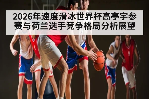 2026年速度滑冰世界杯高亭宇参赛与荷兰选手竞争格局分析展望 | kaiyun