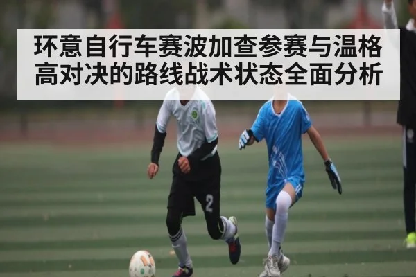 环意自行车赛波加查参赛与温格高对决的路线战术状态全面分析