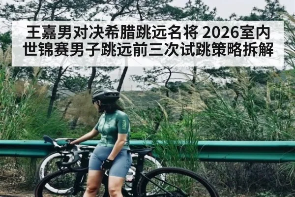王嘉男对决希腊跳远名将 2026室内世锦赛男子跳远前三次试跳策略拆解 | kaiyun